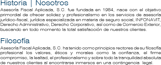 Historia | Nosotros
Asesoría Fiscal Aplicada, S.C. fue fundada en 1984, nace con el objetivo primordial de ofrecer solidez y profesionalismo en los servicios de asesoría jurídico-fiscal, jurídica especializada en materia de seguro social, INFONAVIT, Derecho Administrativo, Derecho Corporativo, así como de Comercio Exterior, buscando en todo momento la total satisfacción de nuestros clientes. Filosofía
Asesoría Fiscal Aplicada, S.C. ha tenido como principios rectores de su filosofía profesional los valores, éticos y morales como la confianza, el firme compromiso, la lealtad, el profesionalismo y sobre todo la tranquilidad absoluta de nuestros clientes al encontrarse inmersos en una contingencia legal. 